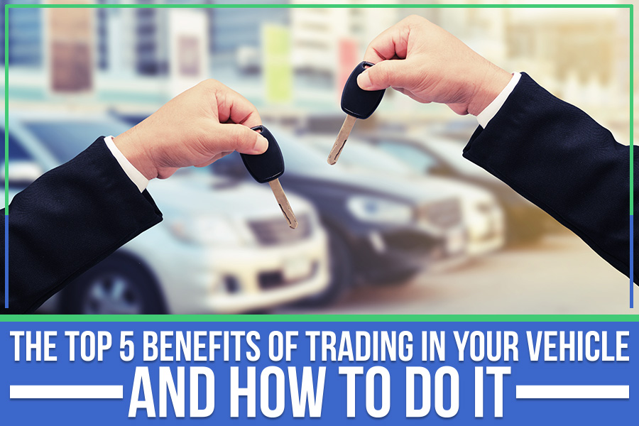 The Top 5 Benefits Of Trading In Your Vehicle And How To Do It